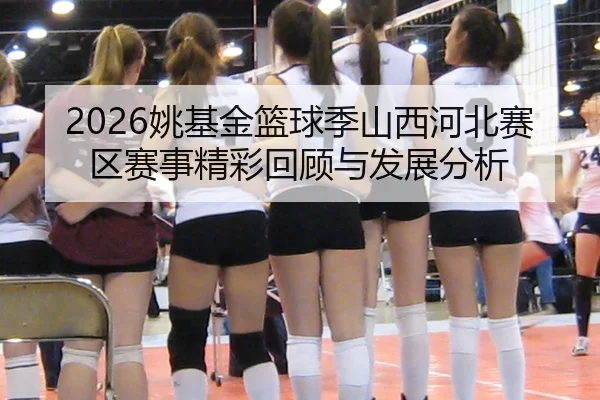 2026姚基金篮球季山西河北赛区赛事精彩回顾与发展分析