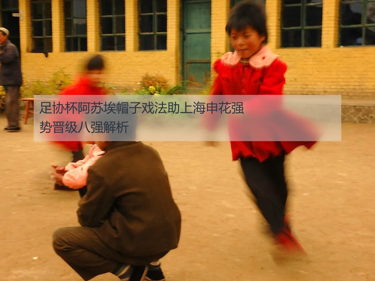 足协杯阿苏埃帽子戏法助上海申花强势晋级八强解析